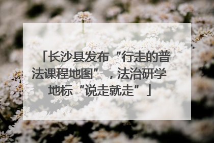 长沙县发布“行走的普法课程地图”，法治研学地标“说走就走”