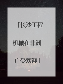 长沙工程机械在非洲广受欢迎