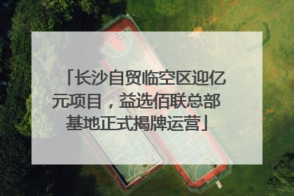 长沙自贸临空区迎亿元项目，益选佰联总部基地正式揭牌运营