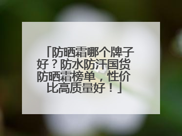 防晒霜哪个牌子好？防水防汗国货防晒霜榜单，性价比高质量好！