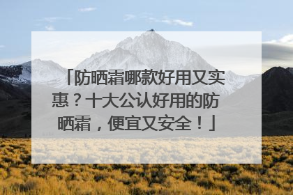 防晒霜哪款好用又实惠？十大公认好用的防晒霜，便宜又安全！