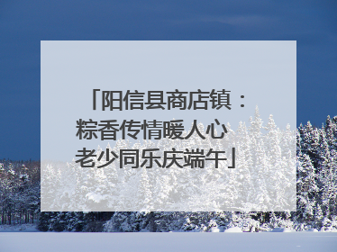 阳信县商店镇：粽香传情暖人心 老少同乐庆端午