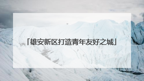 雄安新区打造青年友好之城