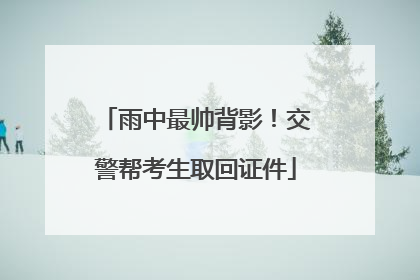 雨中最帅背影！交警帮考生取回证件