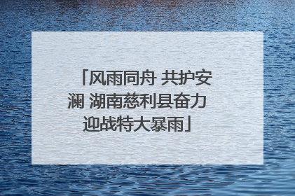 风雨同舟 共护安澜 湖南慈利县奋力迎战特大暴雨