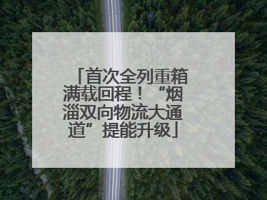 首次全列重箱满载回程！“烟淄双向物流大通道”提能升级