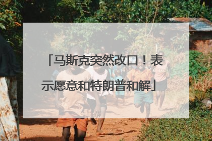 马斯克突然改口！表示愿意和特朗普和解