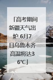 高考期间新疆天气出炉 6月7日乌鲁木齐高温将达36℃