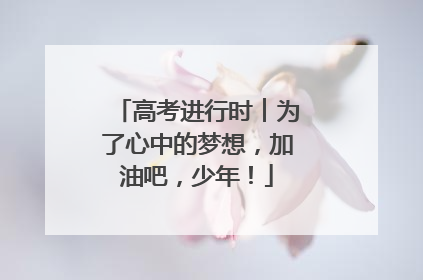 高考进行时︱为了心中的梦想，加油吧，少年！