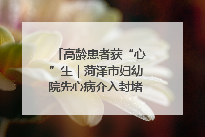 高龄患者获“心”生｜菏泽市妇幼院先心病介入封堵术实现技术突破