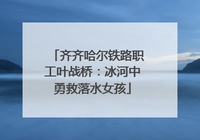 齐齐哈尔铁路职工叶战桥：冰河中勇救落水女孩