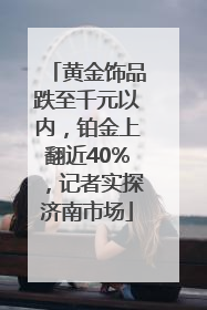 黄金饰品跌至千元以内，铂金上翻近40%，记者实探济南市场