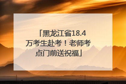 黑龙江省18.4万考生赴考！老师考点门前送祝福