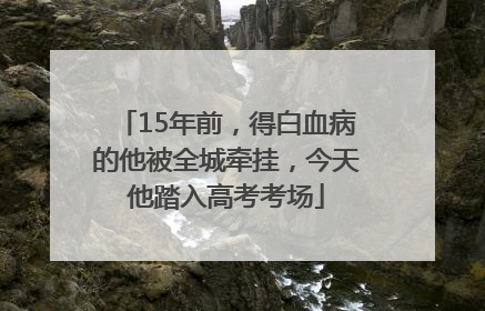 15年前，得白血病的他被全城牵挂，今天他踏入高考考场