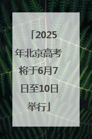 2025年北京高考将于6月7日至10日举行