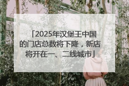 2025年汉堡王中国的门店总数将下降，新店将开在一、二线城市