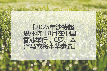 2025年沙特超级杯将于8月在中国香港举行，C罗、本泽马或将来华参赛