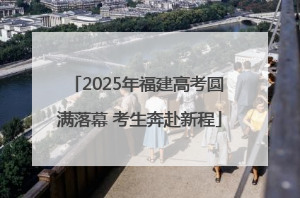 2025年福建高考圆满落幕 考生奔赴新程