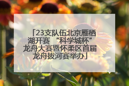 23支队伍北京雁栖湖开赛 “科学城杯”龙舟大赛暨怀柔区首届龙舟拔河赛举办