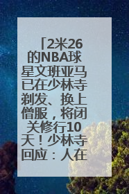 2米26的NBA球星文班亚马已在少林寺剃发、换上僧服，将闭关修行10天！少林寺回应：人在寺里