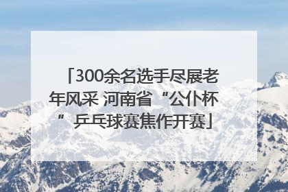 300余名选手尽展老年风采 河南省“公仆杯”乒乓球赛焦作开赛
