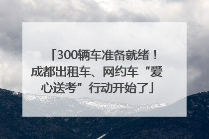 300辆车准备就绪！成都出租车、网约车“爱心送考”行动开始了